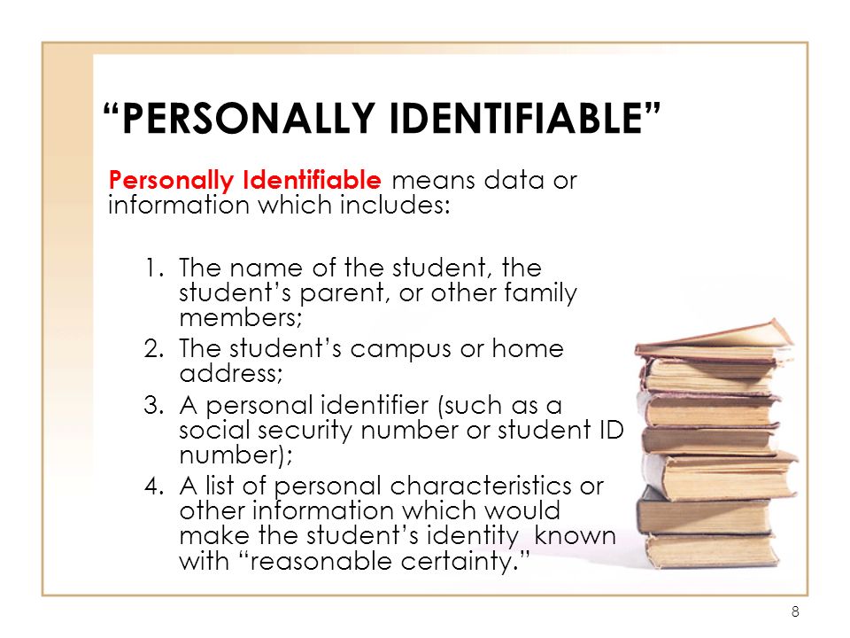 8 PERSONALLY IDENTIFIABLE Personally Identifiable means data or information which includes: 1.The name of the student, the student’s parent, or other family members; 2.The student’s campus or home address; 3.A personal identifier (such as a social security number or student ID number); 4.A list of personal characteristics or other information which would make the student’s identity known with reasonable certainty.