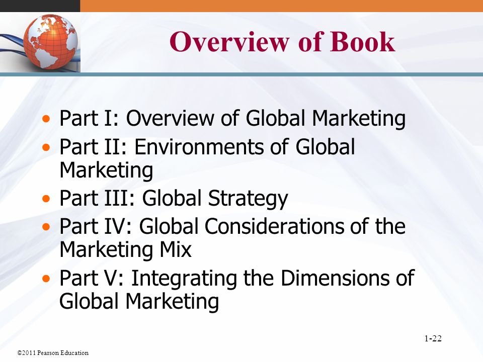 ©2011 Pearson Education 1-22 Overview of Book Part I: Overview of Global Marketing Part II: Environments of Global Marketing Part III: Global Strategy Part IV: Global Considerations of the Marketing Mix Part V: Integrating the Dimensions of Global Marketing