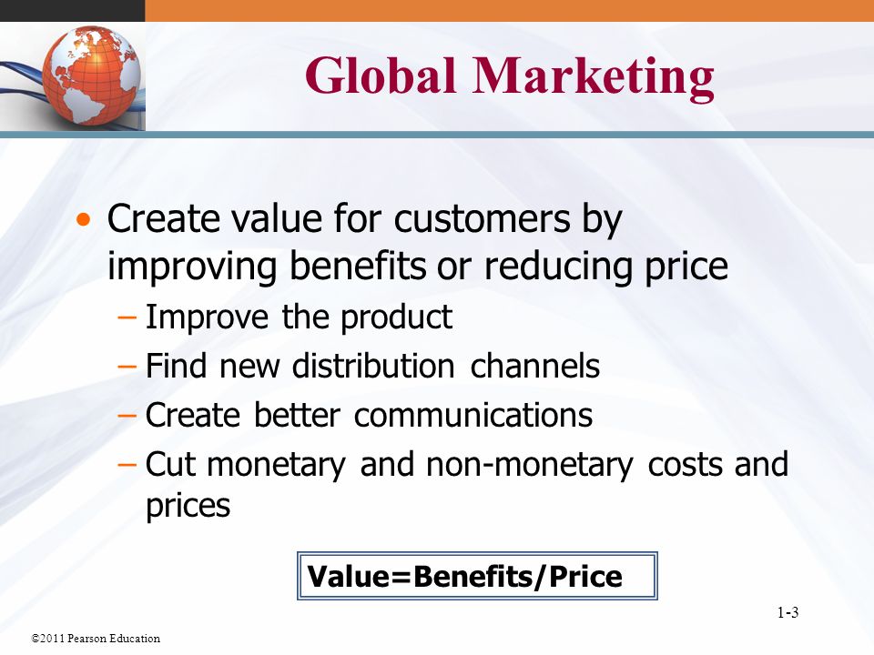 ©2011 Pearson Education 1-3 Global Marketing Create value for customers by improving benefits or reducing price –Improve the product –Find new distribution channels –Create better communications –Cut monetary and non-monetary costs and prices Value=Benefits/Price
