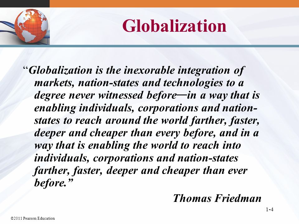 ©2011 Pearson Education 1-4 Globalization Globalization is the inexorable integration of markets, nation-states and technologies to a degree never witnessed before — in a way that is enabling individuals, corporations and nation- states to reach around the world farther, faster, deeper and cheaper than every before, and in a way that is enabling the world to reach into individuals, corporations and nation-states farther, faster, deeper and cheaper than ever before. Thomas Friedman