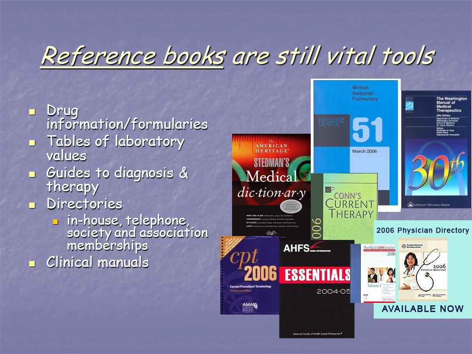 Reference books are still vital tools Drug information/formularies Drug information/formularies Tables of laboratory values Tables of laboratory values Guides to diagnosis & therapy Guides to diagnosis & therapy Directories Directories in-house, telephone, society and association memberships in-house, telephone, society and association memberships Clinical manuals Clinical manuals