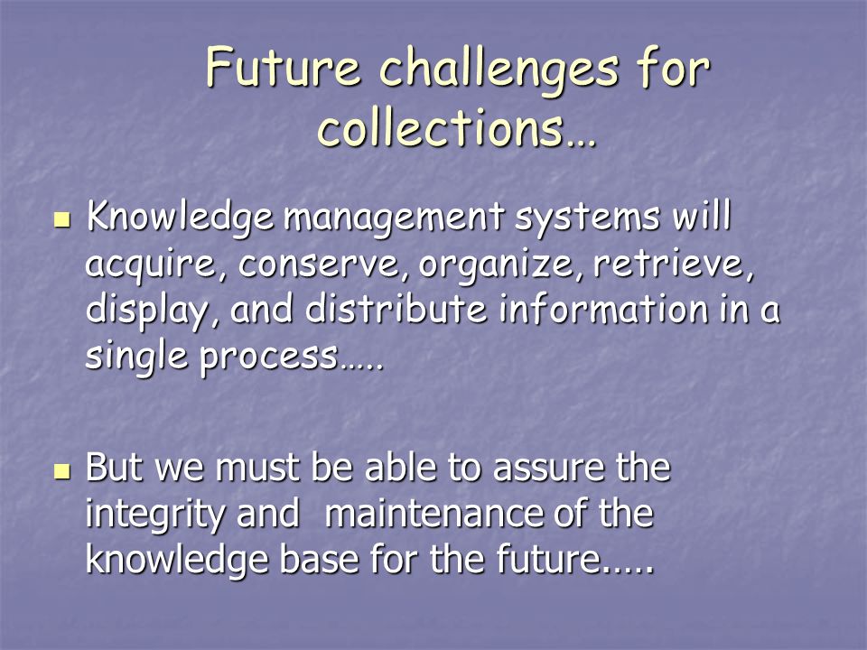 Future challenges for collections… Knowledge management systems will acquire, conserve, organize, retrieve, display, and distribute information in a single process…..