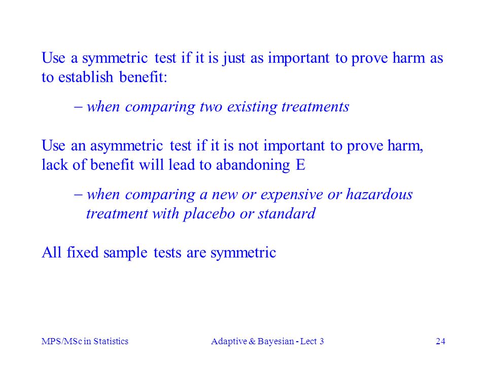 MPS/MSc in StatisticsAdaptive & Bayesian - Lect 324 Use a symmetric test if it is just as important to prove harm as to establish benefit:  when comparing two existing treatments Use an asymmetric test if it is not important to prove harm, lack of benefit will lead to abandoning E  when comparing a new or expensive or hazardous treatment with placebo or standard All fixed sample tests are symmetric