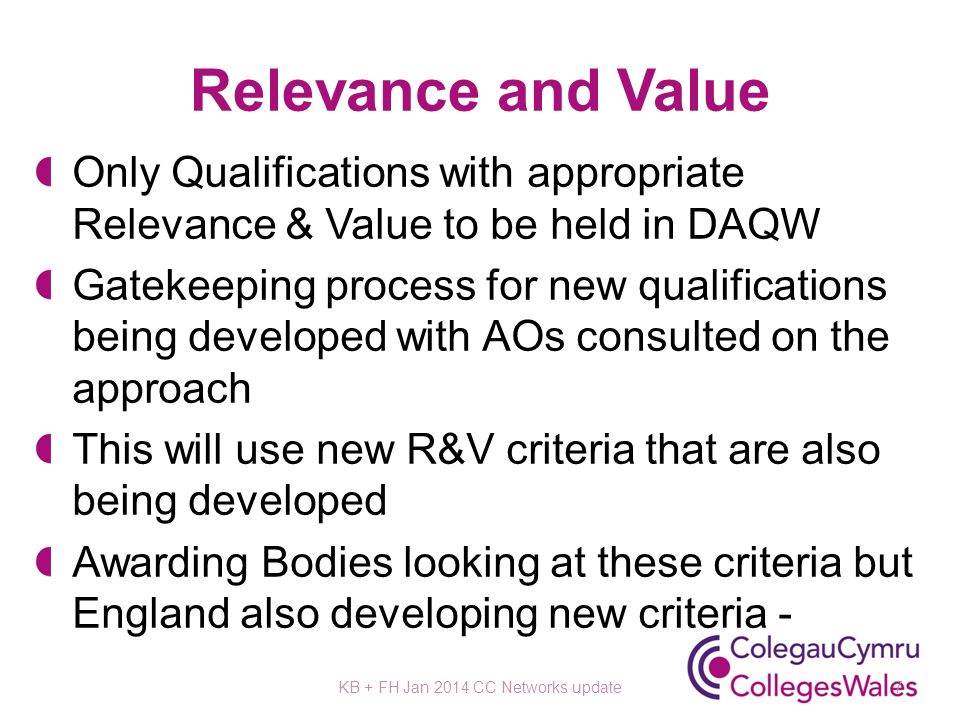 Relevance and Value Only Qualifications with appropriate Relevance & Value to be held in DAQW Gatekeeping process for new qualifications being developed with AOs consulted on the approach This will use new R&V criteria that are also being developed Awarding Bodies looking at these criteria but England also developing new criteria - KB + FH Jan 2014 CC Networks update7