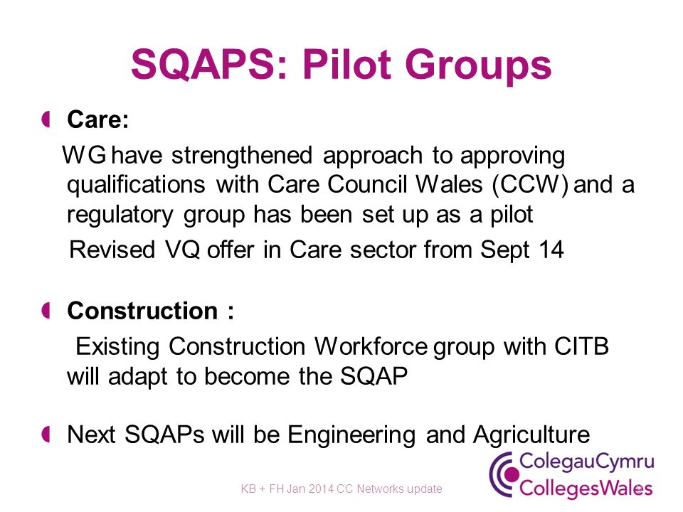 SQAPS: Pilot Groups Care: WG have strengthened approach to approving qualifications with Care Council Wales (CCW) and a regulatory group has been set up as a pilot Revised VQ offer in Care sector from Sept 14 Construction : Existing Construction Workforce group with CITB will adapt to become the SQAP Next SQAPs will be Engineering and Agriculture KB + FH Jan 2014 CC Networks update9