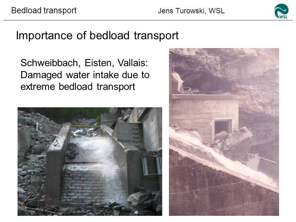 Bedload transport Jens Turowski, WSL Importance of bedload transport Schweibbach, Eisten, Vallais: Damaged water intake due to extreme bedload transport
