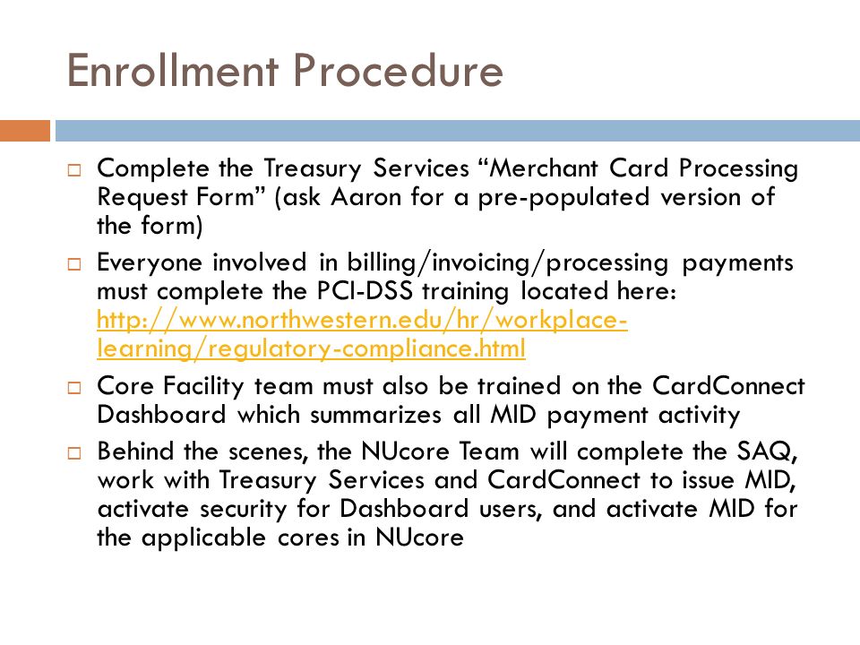 Enrollment Procedure  Complete the Treasury Services Merchant Card Processing Request Form (ask Aaron for a pre-populated version of the form)  Everyone involved in billing/invoicing/processing payments must complete the PCI-DSS training located here:   learning/regulatory-compliance.html   learning/regulatory-compliance.html  Core Facility team must also be trained on the CardConnect Dashboard which summarizes all MID payment activity  Behind the scenes, the NUcore Team will complete the SAQ, work with Treasury Services and CardConnect to issue MID, activate security for Dashboard users, and activate MID for the applicable cores in NUcore