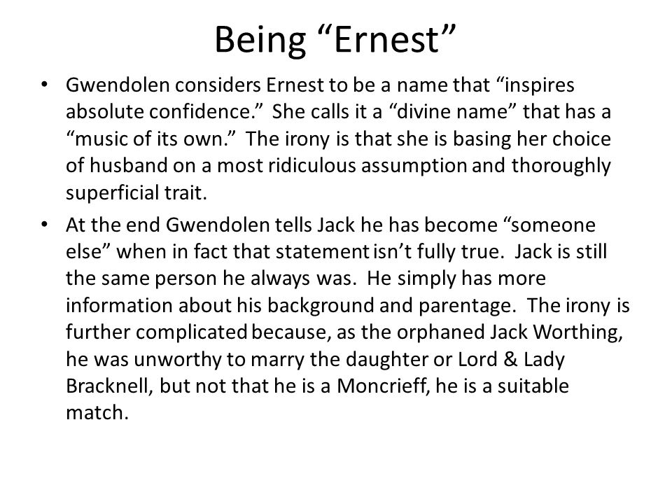 Being Ernest Gwendolen considers Ernest to be a name that inspires absolute confidence. She calls it a divine name that has a music of its own. The irony is that she is basing her choice of husband on a most ridiculous assumption and thoroughly superficial trait.