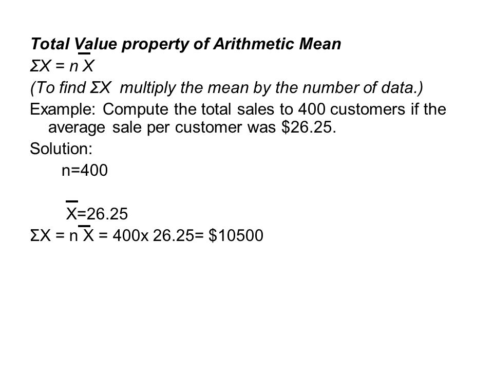 Total Value property of Arithmetic Mean ΣX = n X (To find ΣX multiply the mean by the number of data.) Example: Compute the total sales to 400 customers if the average sale per customer was $26.25.