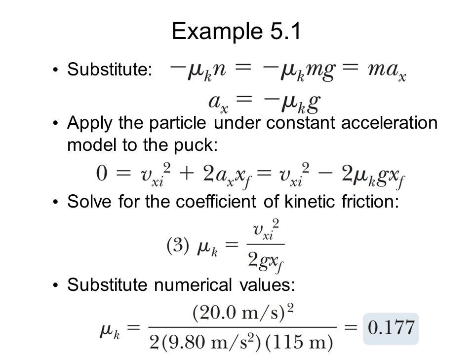Example 5.1 Substitute: Apply the particle under constant acceleration model to the puck: Solve for the coefficient of kinetic friction: Substitute numerical values: