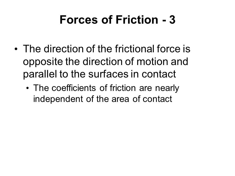 Forces of Friction - 3 The direction of the frictional force is opposite the direction of motion and parallel to the surfaces in contact The coefficients of friction are nearly independent of the area of contact