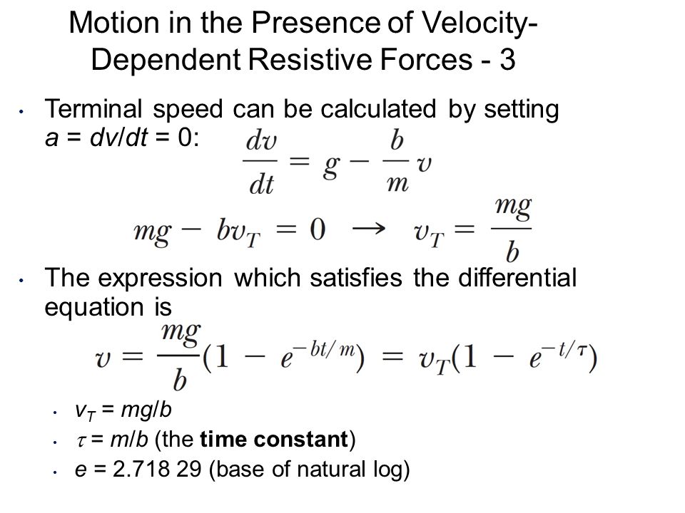 Terminal speed can be calculated by setting a = dv/dt = 0: The expression which satisfies the differential equation is v T = mg/b  = m/b (the time constant) e = (base of natural log) Motion in the Presence of Velocity- Dependent Resistive Forces - 3