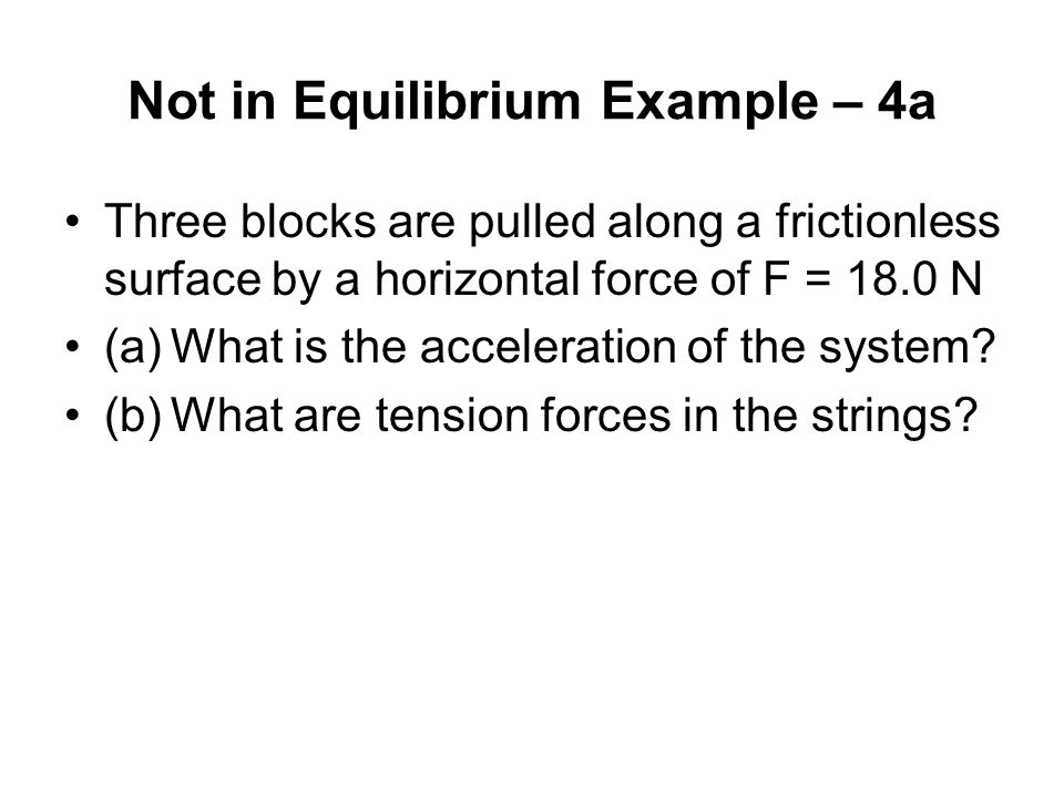 Not in Equilibrium Example – 4a Three blocks are pulled along a frictionless surface by a horizontal force of F = 18.0 N (a)What is the acceleration of the system.