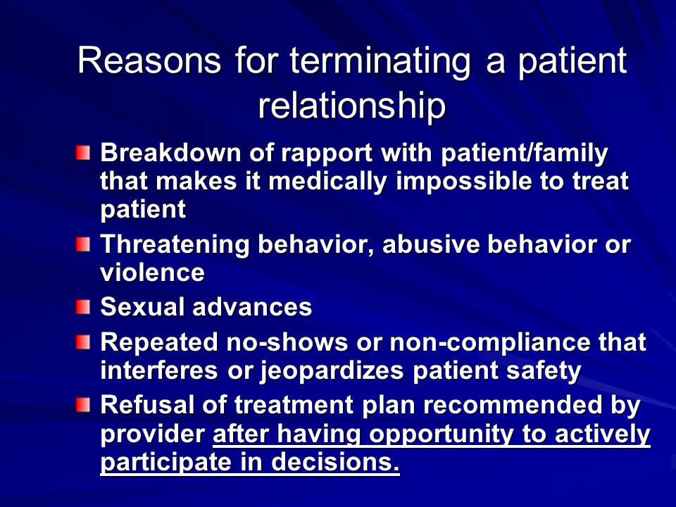 Reasons for terminating a patient relationship Breakdown of rapport with patient/family that makes it medically impossible to treat patient Threatening behavior, abusive behavior or violence Sexual advances Repeated no-shows or non-compliance that interferes or jeopardizes patient safety Refusal of treatment plan recommended by provider after having opportunity to actively participate in decisions.
