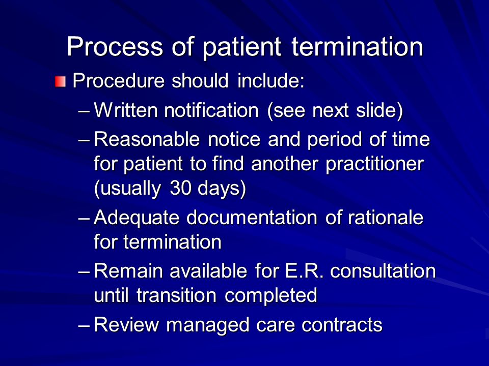 Process of patient termination Procedure should include: –Written notification (see next slide) –Reasonable notice and period of time for patient to find another practitioner (usually 30 days) –Adequate documentation of rationale for termination –Remain available for E.R.