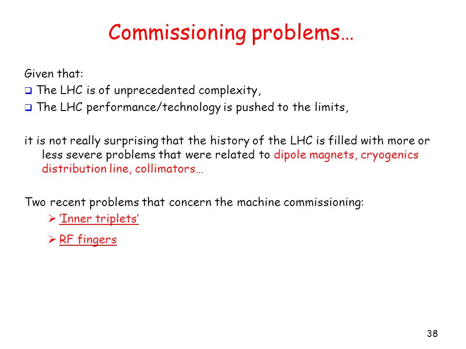 Commissioning problems… 38 Given that:  The LHC is of unprecedented complexity,  The LHC performance/technology is pushed to the limits, it is not really surprising that the history of the LHC is filled with more or less severe problems that were related to dipole magnets, cryogenics distribution line, collimators… Two recent problems that concern the machine commissioning:  ‘Inner triplets’  RF fingers