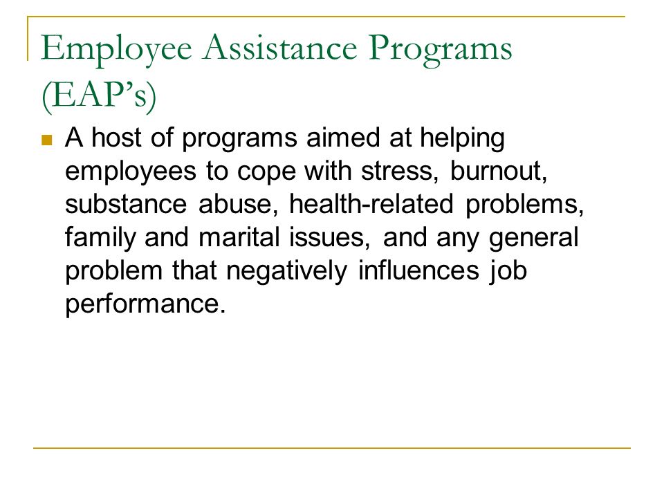 Employee Assistance Programs (EAP’s) A host of programs aimed at helping employees to cope with stress, burnout, substance abuse, health-related problems, family and marital issues, and any general problem that negatively influences job performance.