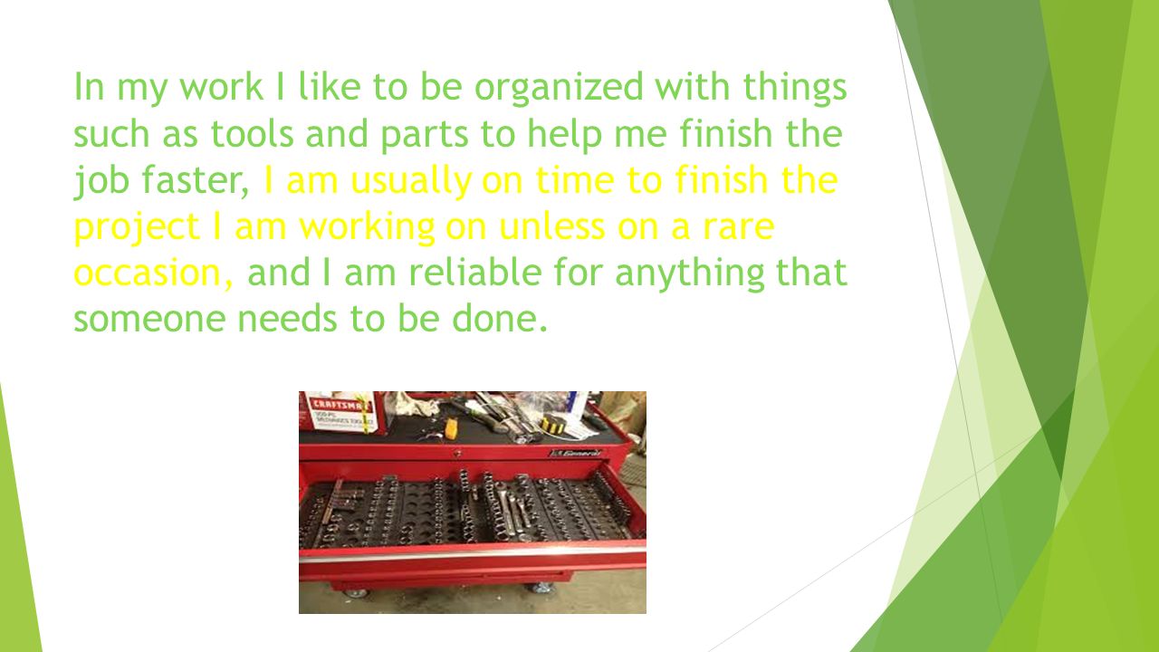 In my work I like to be organized with things such as tools and parts to help me finish the job faster, I am usually on time to finish the project I am working on unless on a rare occasion, and I am reliable for anything that someone needs to be done.
