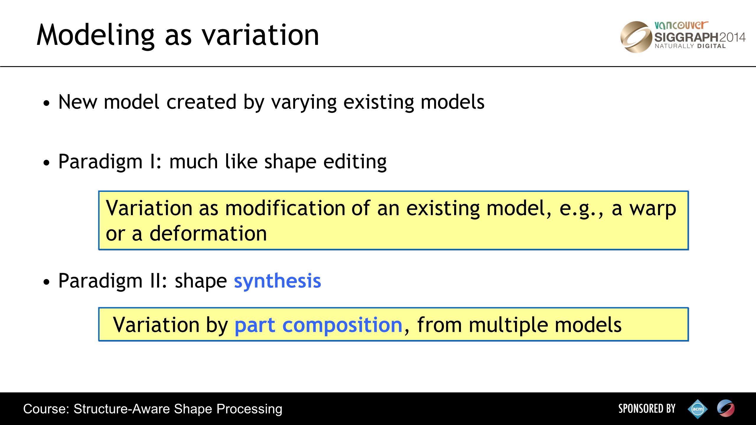 Course: Structure-Aware Shape Processing New model created by varying existing models Paradigm I: much like shape editing Paradigm II: shape synthesis Modeling as variation Variation as modification of an existing model, e.g., a warp or a deformation Variation by part composition, from multiple models