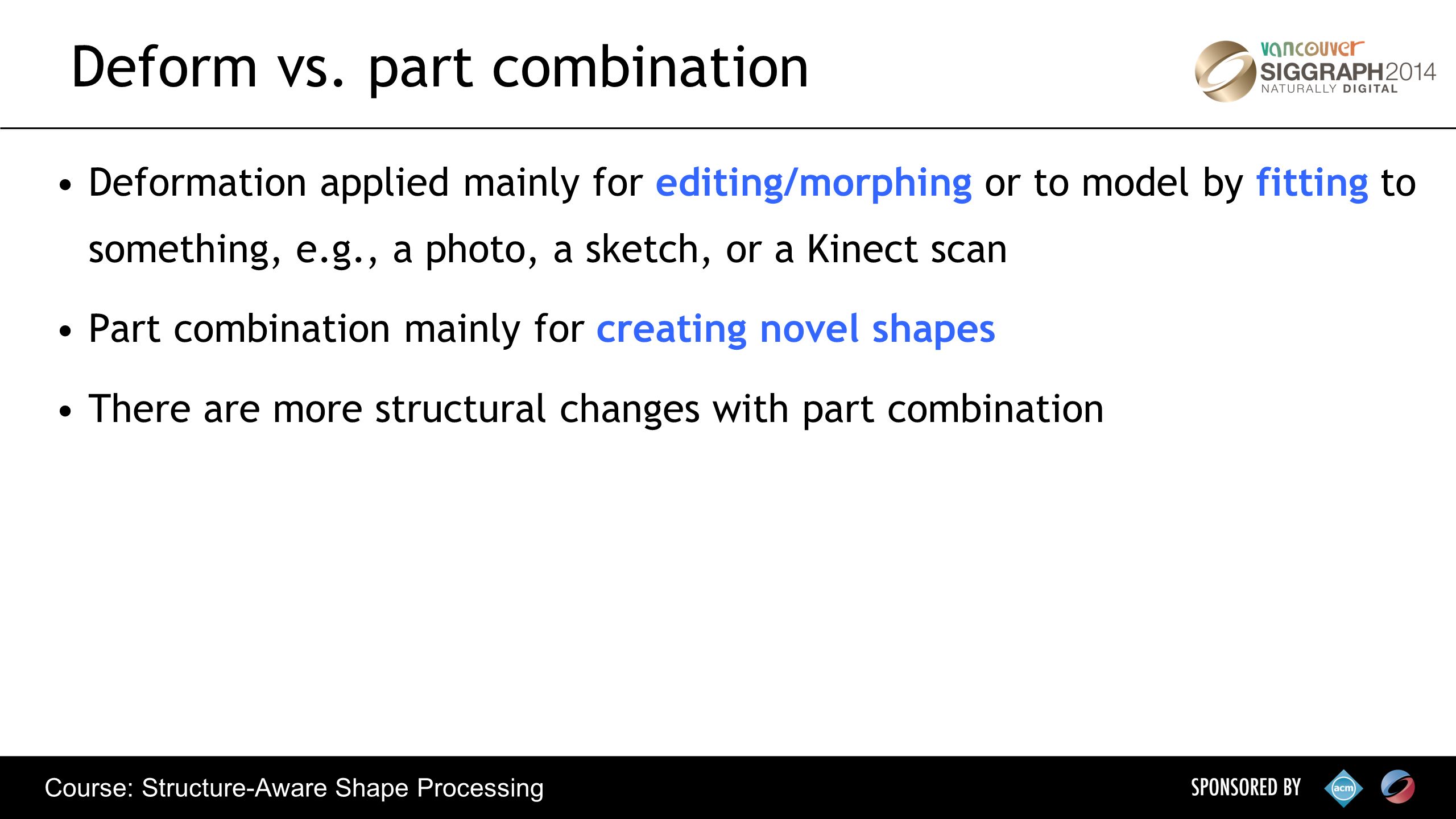 Course: Structure-Aware Shape Processing Deformation applied mainly for editing/morphing or to model by fitting to something, e.g., a photo, a sketch, or a Kinect scan Part combination mainly for creating novel shapes There are more structural changes with part combination Deform vs.