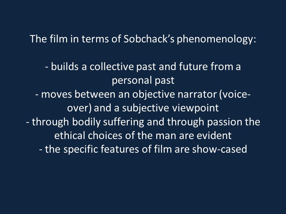 The film in terms of Sobchack’s phenomenology: - builds a collective past and future from a personal past - moves between an objective narrator (voice- over) and a subjective viewpoint - through bodily suffering and through passion the ethical choices of the man are evident - the specific features of film are show-cased
