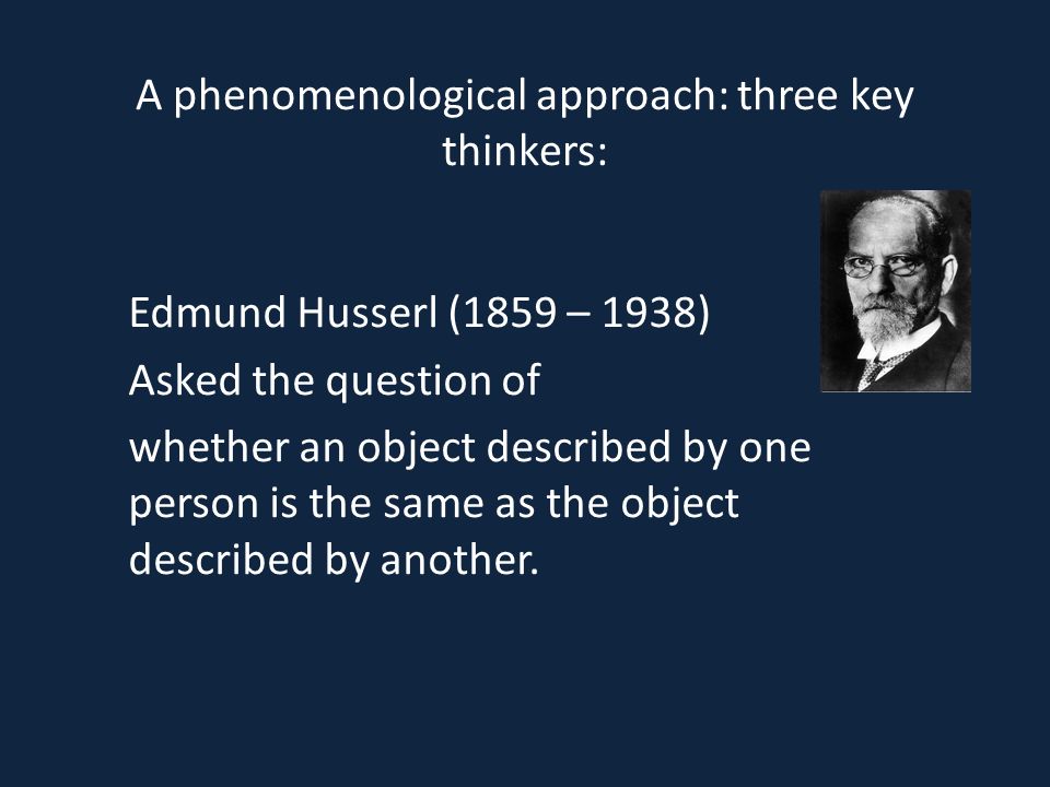 A phenomenological approach: three key thinkers: Edmund Husserl (1859 – 1938) Asked the question of whether an object described by one person is the same as the object described by another.