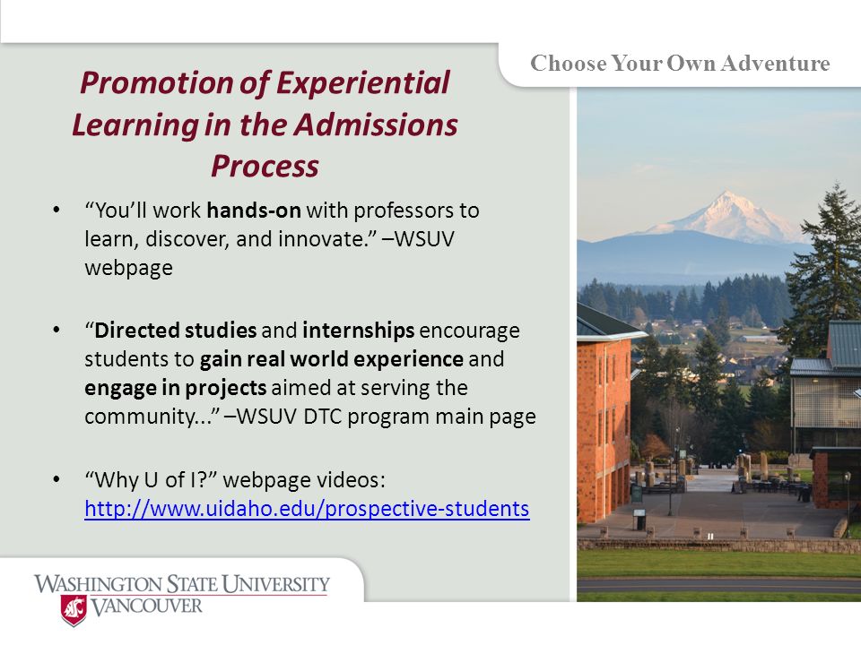 Promotion of Experiential Learning in the Admissions Process You’ll work hands-on with professors to learn, discover, and innovate. –WSUV webpage Directed studies and internships encourage students to gain real world experience and engage in projects aimed at serving the community... –WSUV DTC program main page Why U of I webpage videos:     Choose Your Own Adventure