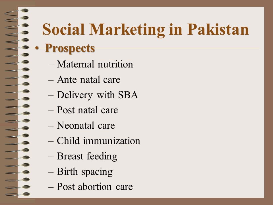 Social Marketing in Pakistan ProspectsProspects –Maternal nutrition –Ante natal care –Delivery with SBA –Post natal care –Neonatal care –Child immunization –Breast feeding –Birth spacing –Post abortion care