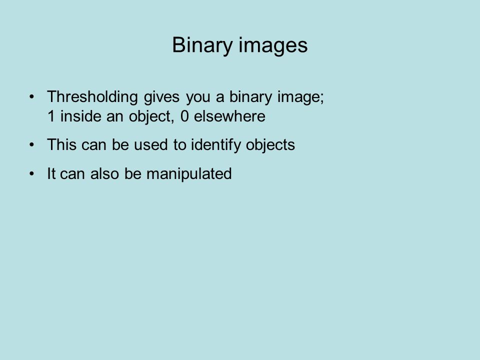Binary images Thresholding gives you a binary image; 1 inside an object, 0 elsewhere This can be used to identify objects It can also be manipulated