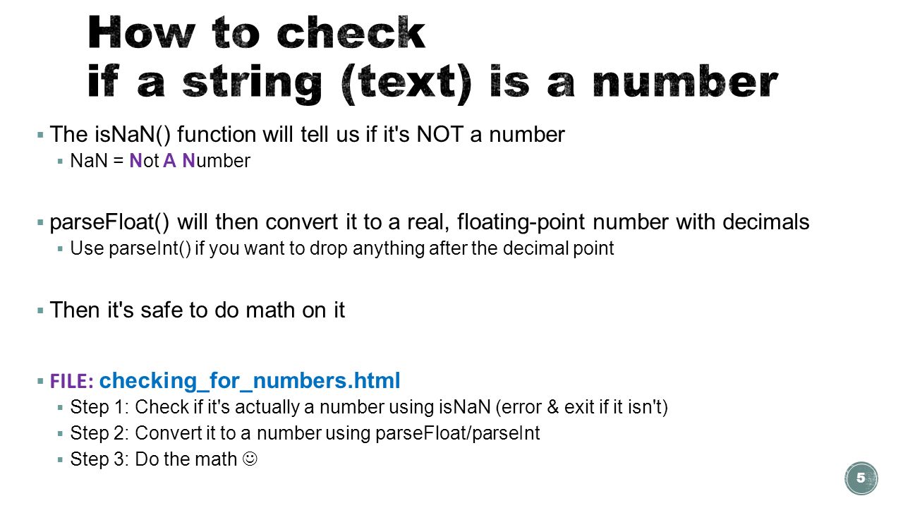 The isNaN() function will tell us if it s NOT a number  NaN = Not A Number  parseFloat() will then convert it to a real, floating-point number with decimals  Use parseInt() if you want to drop anything after the decimal point  Then it s safe to do math on it  FILE: checking_for_numbers.html  Step 1: Check if it s actually a number using isNaN (error & exit if it isn t)  Step 2: Convert it to a number using parseFloat/parseInt  Step 3: Do the math 5