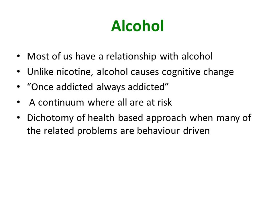 Alcohol Most of us have a relationship with alcohol Unlike nicotine, alcohol causes cognitive change Once addicted always addicted A continuum where all are at risk Dichotomy of health based approach when many of the related problems are behaviour driven