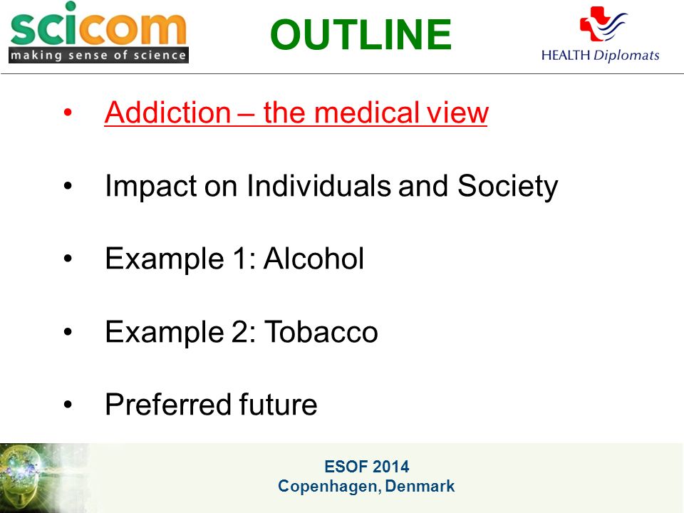 ESOF 2014 Copenhagen, Denmark OUTLINE Addiction – the medical view Impact on Individuals and Society Example 1: Alcohol Example 2: Tobacco Preferred future