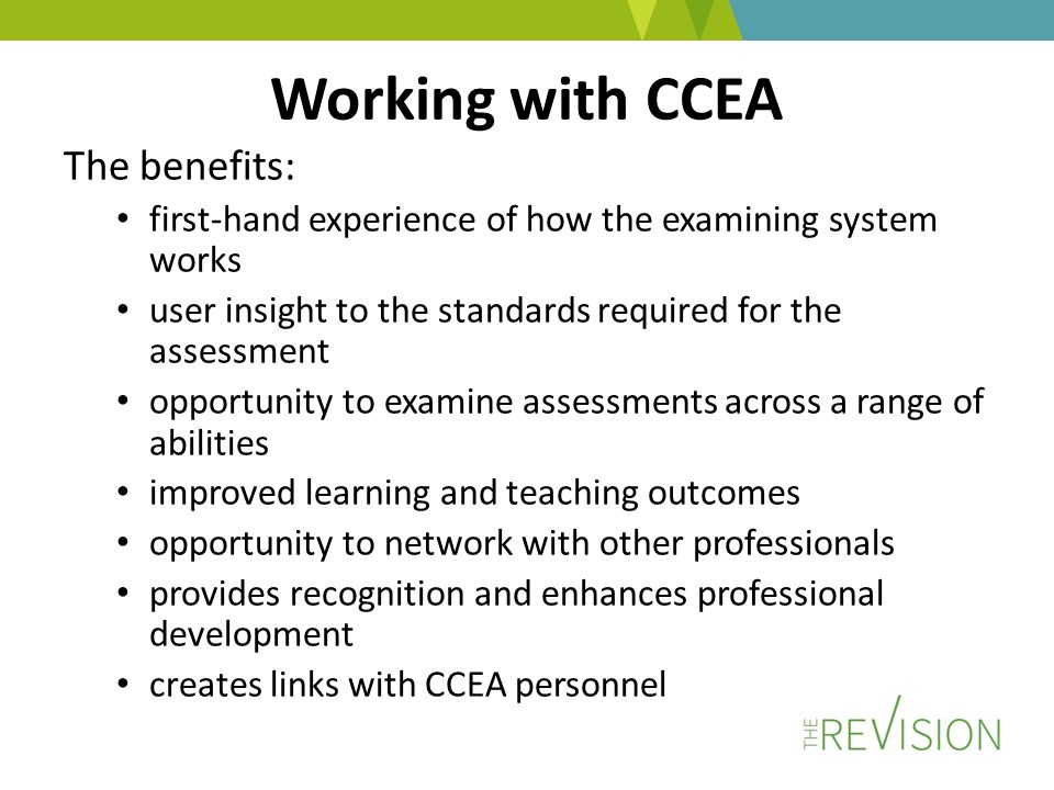 Working with CCEA The benefits: first-hand experience of how the examining system works user insight to the standards required for the assessment opportunity to examine assessments across a range of abilities improved learning and teaching outcomes opportunity to network with other professionals provides recognition and enhances professional development creates links with CCEA personnel