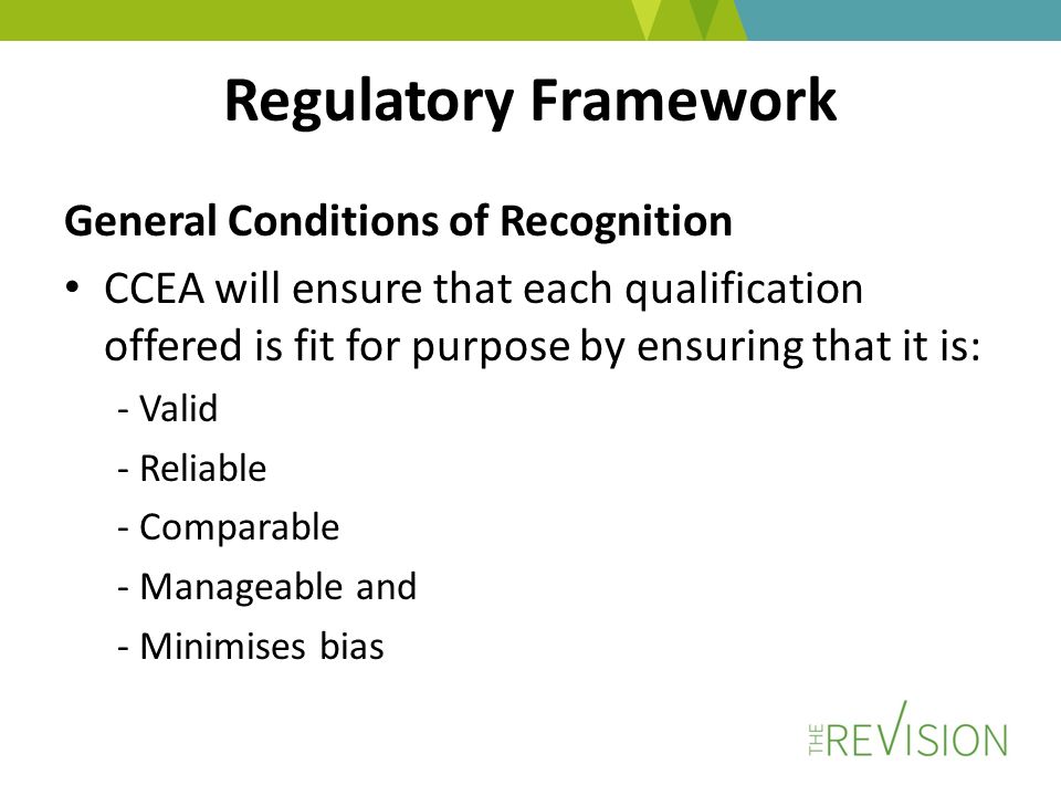 Regulatory Framework General Conditions of Recognition CCEA will ensure that each qualification offered is fit for purpose by ensuring that it is: - Valid - Reliable - Comparable - Manageable and - Minimises bias