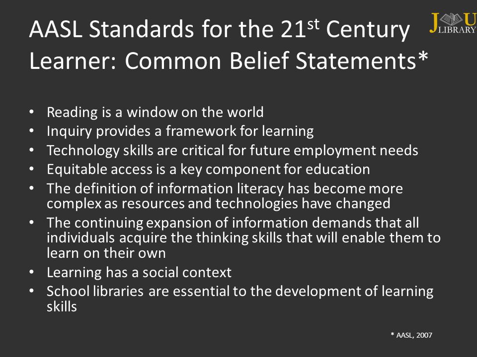 AASL Standards for the 21 st Century Learner: Common Belief Statements* Reading is a window on the world Inquiry provides a framework for learning Technology skills are critical for future employment needs Equitable access is a key component for education The definition of information literacy has become more complex as resources and technologies have changed The continuing expansion of information demands that all individuals acquire the thinking skills that will enable them to learn on their own Learning has a social context School libraries are essential to the development of learning skills * AASL, 2007