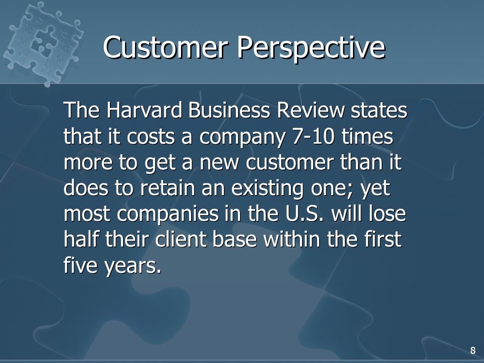 8 Customer Perspective The Harvard Business Review states that it costs a company 7-10 times more to get a new customer than it does to retain an existing one; yet most companies in the U.S.