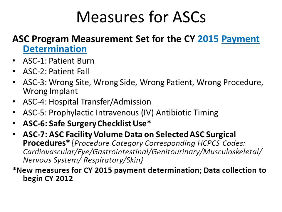 Measures for ASCs ASC Program Measurement Set for the CY 2015 Payment Determination ASC-1: Patient Burn ASC-2: Patient Fall ASC-3: Wrong Site, Wrong Side, Wrong Patient, Wrong Procedure, Wrong Implant ASC-4: Hospital Transfer/Admission ASC-5: Prophylactic Intravenous (IV) Antibiotic Timing ASC-6: Safe Surgery Checklist Use* ASC-7: ASC Facility Volume Data on Selected ASC Surgical Procedures* { Procedure Category Corresponding HCPCS Codes: Cardiovascular/Eye/Gastrointestinal/Genitourinary/Musculoskeletal/ Nervous System/ Respiratory/Skin} *New measures for CY 2015 payment determination; Data collection to begin CY 2012