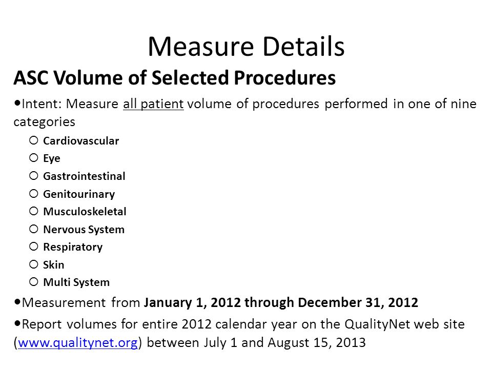 Measure Details ASC Volume of Selected Procedures Intent: Measure all patient volume of procedures performed in one of nine categories  Cardiovascular  Eye  Gastrointestinal  Genitourinary  Musculoskeletal  Nervous System  Respiratory  Skin  Multi System Measurement from January 1, 2012 through December 31, 2012 Report volumes for entire 2012 calendar year on the QualityNet web site (  between July 1 and August 15, 2013www.qualitynet.org