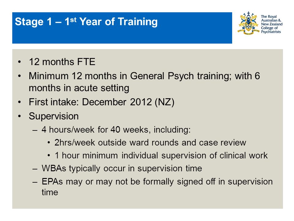 Stage 1 – 1 st Year of Training 12 months FTE Minimum 12 months in General Psych training; with 6 months in acute setting First intake: December 2012 (NZ) Supervision –4 hours/week for 40 weeks, including: 2hrs/week outside ward rounds and case review 1 hour minimum individual supervision of clinical work –WBAs typically occur in supervision time –EPAs may or may not be formally signed off in supervision time