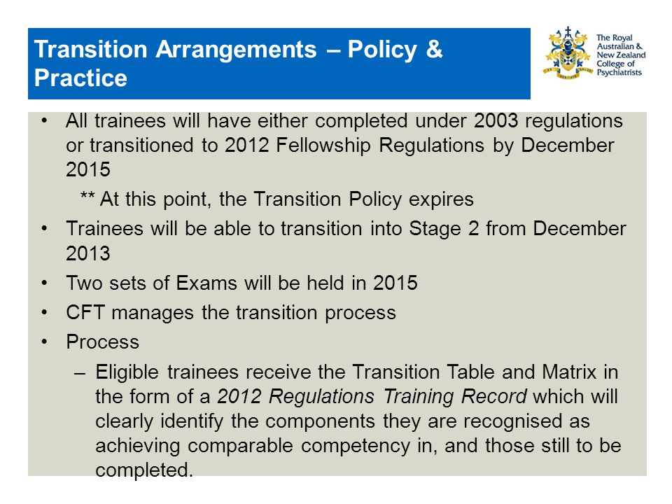 Transition Arrangements – Policy & Practice All trainees will have either completed under 2003 regulations or transitioned to 2012 Fellowship Regulations by December 2015 ** At this point, the Transition Policy expires Trainees will be able to transition into Stage 2 from December 2013 Two sets of Exams will be held in 2015 CFT manages the transition process Process –Eligible trainees receive the Transition Table and Matrix in the form of a 2012 Regulations Training Record which will clearly identify the components they are recognised as achieving comparable competency in, and those still to be completed.