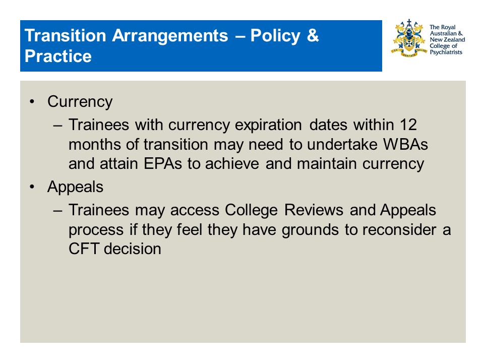 Transition Arrangements – Policy & Practice Currency –Trainees with currency expiration dates within 12 months of transition may need to undertake WBAs and attain EPAs to achieve and maintain currency Appeals –Trainees may access College Reviews and Appeals process if they feel they have grounds to reconsider a CFT decision