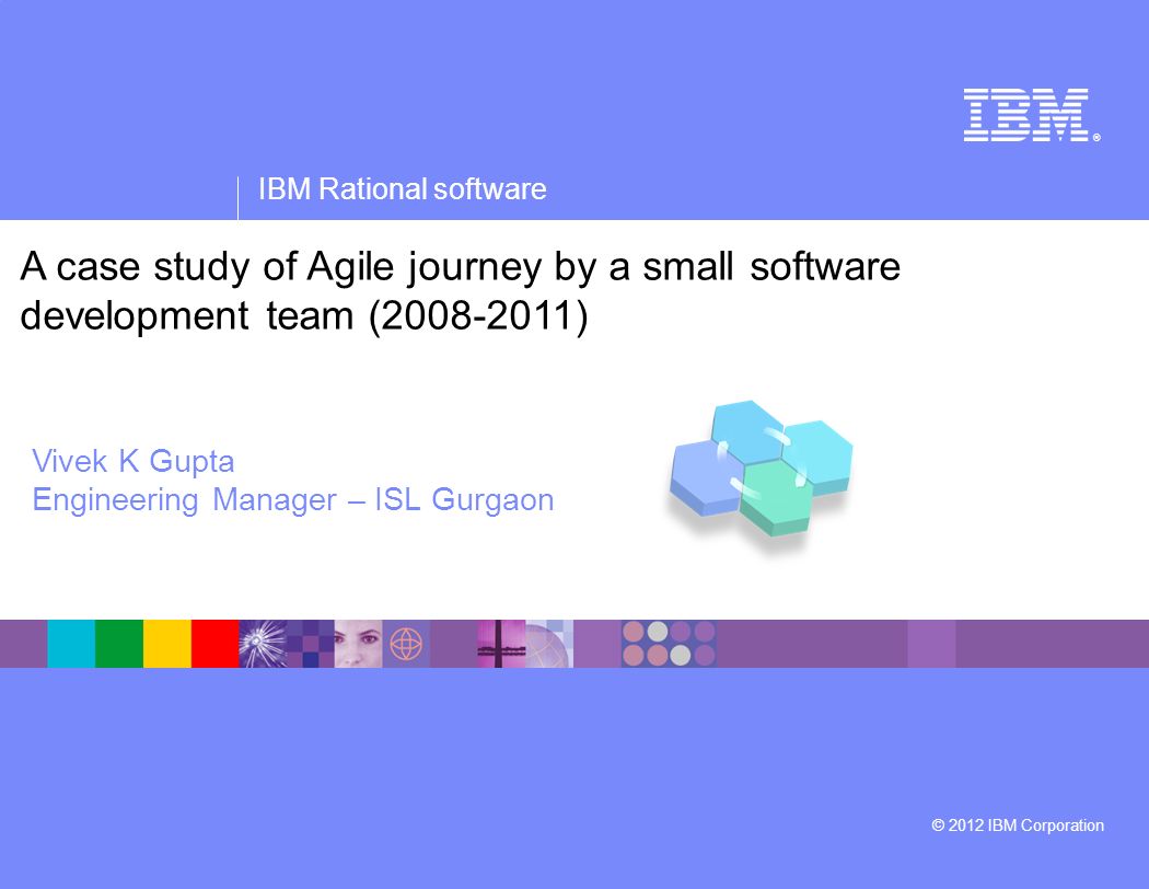 ® IBM Rational software © 2012 IBM Corporation A case study of Agile journey by a small software development team ( ) Vivek K Gupta Engineering Manager – ISL Gurgaon