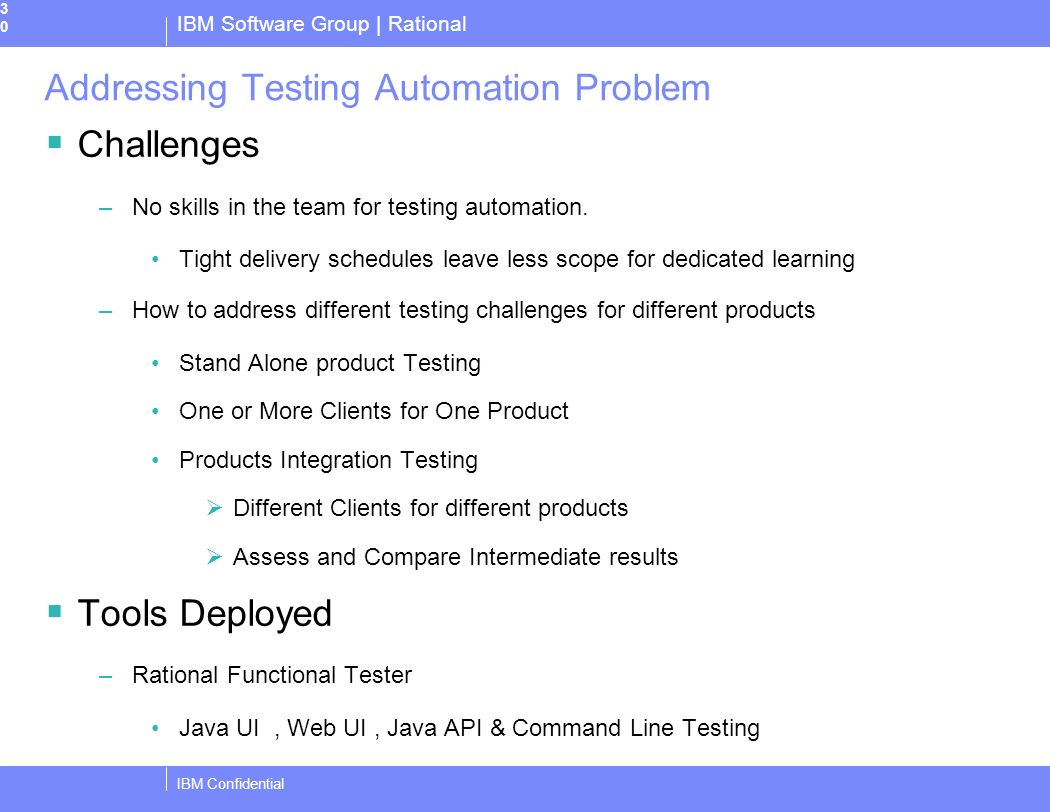 IBM Software Group | Rational IBM Confidential30 Addressing Testing Automation Problem  Challenges –No skills in the team for testing automation.