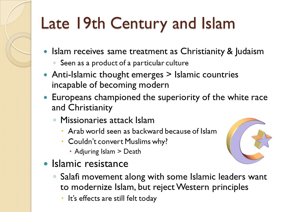 Late 19th Century and Islam Islam receives same treatment as Christianity & Judaism ◦ Seen as a product of a particular culture Anti-Islamic thought emerges > Islamic countries incapable of becoming modern Europeans championed the superiority of the white race and Christianity ◦ Missionaries attack Islam  Arab world seen as backward because of Islam  Couldn’t convert Muslims why.