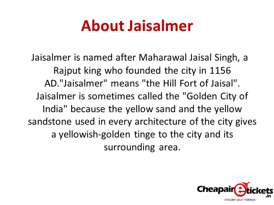 About Jaisalmer Jaisalmer is named after Maharawal Jaisal Singh, a Rajput king who founded the city in 1156 AD. Jaisalmer means the Hill Fort of Jaisal .