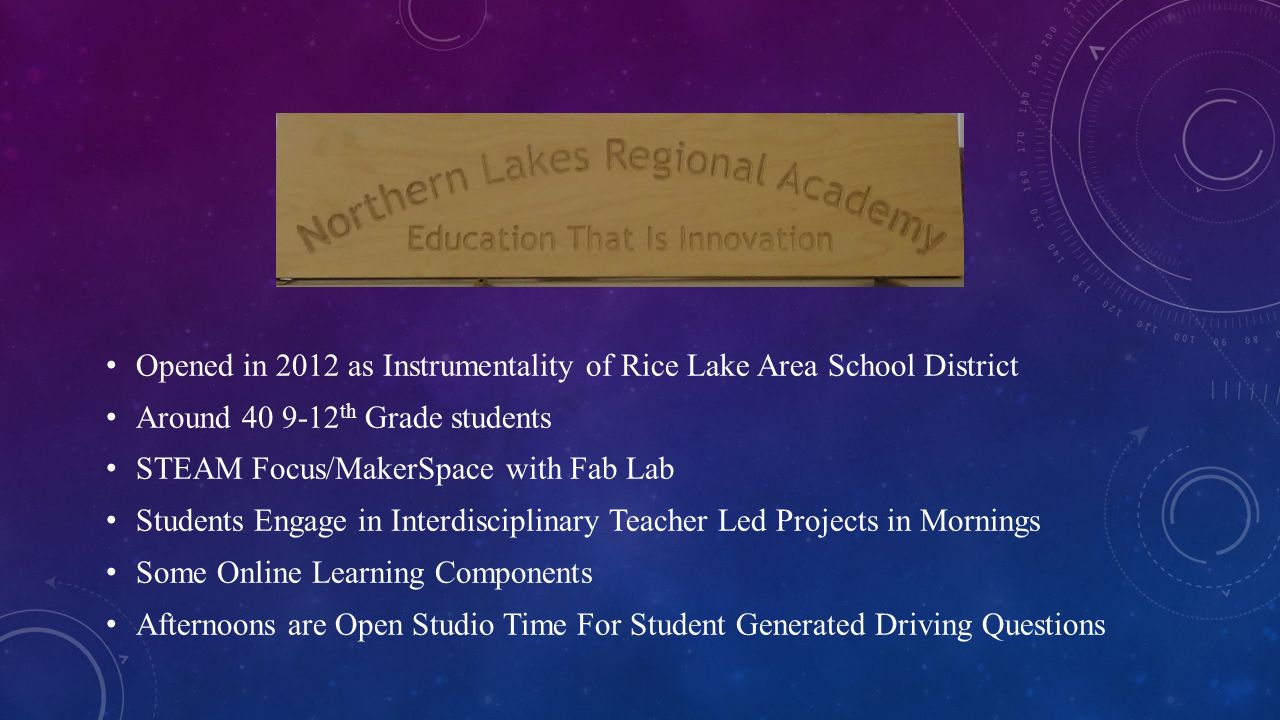 Opened in 2012 as Instrumentality of Rice Lake Area School District Around th Grade students STEAM Focus/MakerSpace with Fab Lab Students Engage in Interdisciplinary Teacher Led Projects in Mornings Some Online Learning Components Afternoons are Open Studio Time For Student Generated Driving Questions