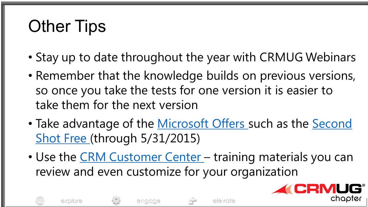 exploreengageelevate Other Tips Stay up to date throughout the year with CRMUG Webinars Remember that the knowledge builds on previous versions, so once you take the tests for one version it is easier to take them for the next version Take advantage of the Microsoft Offers such as the Second Shot Free (through 5/31/2015)Microsoft Offers Second Shot Free Use the CRM Customer Center – training materials you can review and even customize for your organizationCRM Customer Center