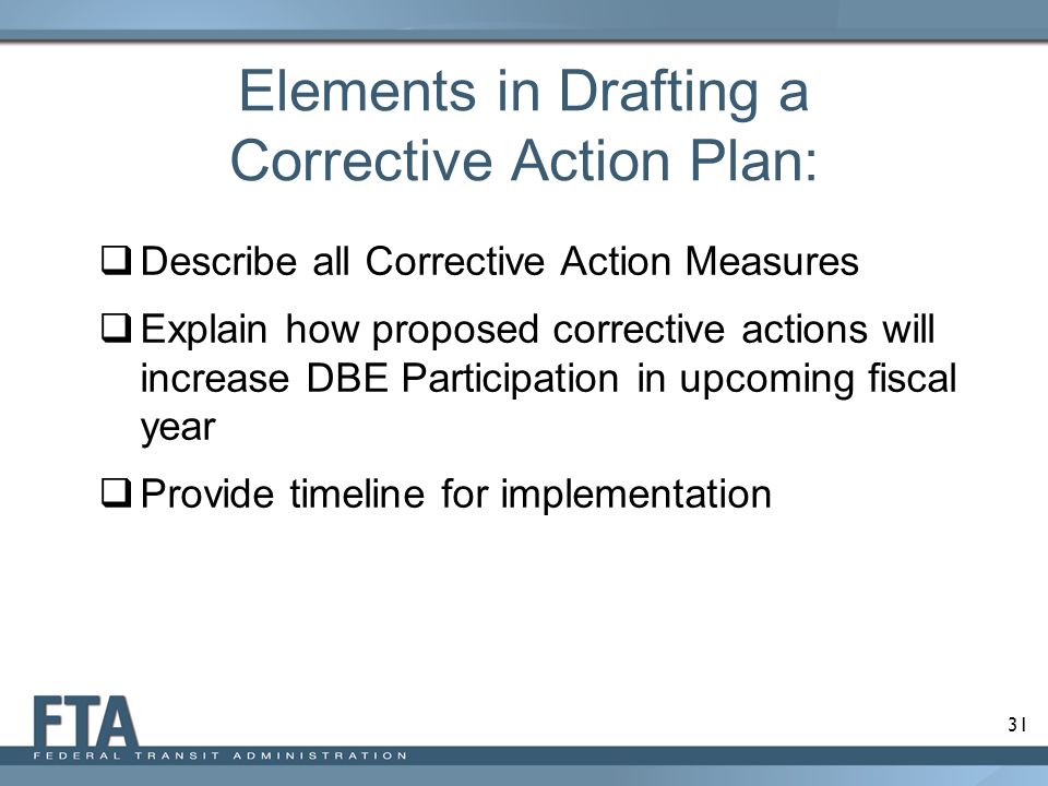 31 Elements in Drafting a Corrective Action Plan:  Describe all Corrective Action Measures  Explain how proposed corrective actions will increase DBE Participation in upcoming fiscal year  Provide timeline for implementation