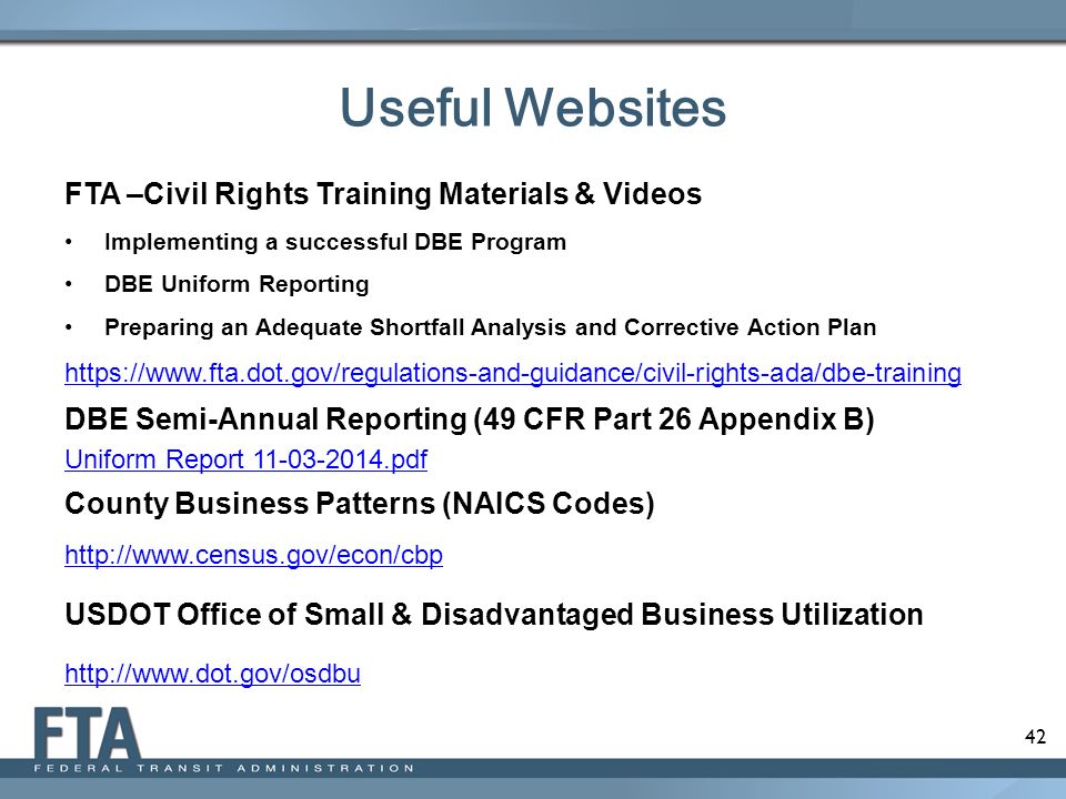 42 FTA –Civil Rights Training Materials & Videos Implementing a successful DBE Program DBE Uniform Reporting Preparing an Adequate Shortfall Analysis and Corrective Action Plan   DBE Semi-Annual Reporting (49 CFR Part 26 Appendix B) Uniform Report pdf County Business Patterns (NAICS Codes)   USDOT Office of Small & Disadvantaged Business Utilization   Useful Websites