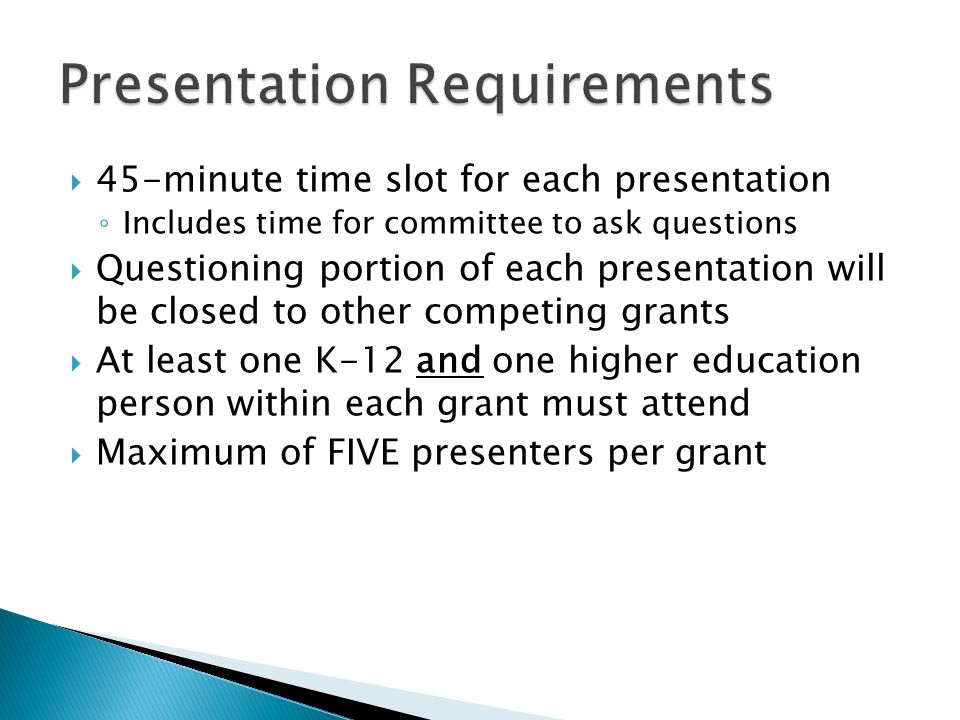  45-minute time slot for each presentation ◦ Includes time for committee to ask questions  Questioning portion of each presentation will be closed to other competing grants  At least one K-12 and one higher education person within each grant must attend  Maximum of FIVE presenters per grant
